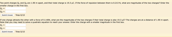 Two point charges Q1 and Q2 are 1.90 m apart, and their total charge is 19.3 HC. If the force of repulsion between them is 0.213 N, what are magnitudes of the two charges? Enter the smaller charge in the first box 21 Submit Answer Tries 0/10 If one charge attracts the other with a force of 0.140N, what are the magnitudes of the two charges if their total charge is also 19.3 μC? The charges are at a distance of 1.90 m apart. Note that you may need to solve a quadratic equation to reach your answer. Enter the charge with a smaller magnitude in the first box. 21 Submit Answer Tries 0/10