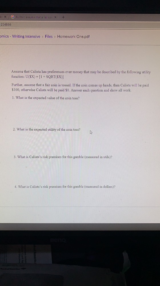 cr x IH ther, assume that a fair co)、 + 234866 mics- Writing Intensive > Files > Homework One.pdf Assume that Calista has preferences over money that may be described by the following utility fiunction: U(sx) -[1 SQRT(SX)] Further, assume that a fair coin is tossed. If the coin comes up heads, then Calista will be paid $100, otherwise Calista will be paid $0. Answer each question and show all work. 1. What is the expected value of the coin toss? 2. What is the expected utility of the coin toss? 3. What is Calistas risk premium for this gamble (measured in utils)? 4. What is Calistas risk premium for this gamble (measured in dollars)?