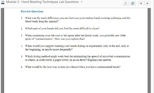 w Module3 Hand Washing Techniques Lab Questions Post-lab Questions 1. Whal was th n diaw between your nuuline hard ad the Good wash fom the manual: 2. Which art oyour ha dy i difTietcluan? 3. When exumining your lab coat o lub ap ufter tbe uick wash, you probably suw little 1. When would you suggest wnsbing your hands during an experinient:omly at the end, only at the beginning, or maybe more frequently? s. Which drying method might work best for minimizing the spread of microbial contamioatioo to others: A cloth towel a papetowel, or an air dryer? Explain your answer. 6. What would be the hest way to nm on a fauect when you have contaminatcd hads?