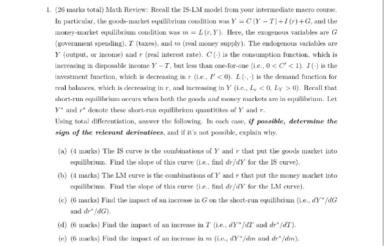 1. (26 marks total) Math Review: Recall the IS-L.M model from your intermediate macro course In particular, the goods-market equilibrium condition was Y-C(Y-T)+I (r) +G, and the money-market ecluilibrunn condition was m = L (r, Y). Here, the exogenous variables are G government spending), T (taxes), and m (real money supply). The endogenous variables are Y (output, or income) and r (real interest rate). C() is the consumption function, which is increasing in disposable income Y-T, bit less than one-for-one (ie, 0 < C < 1). 1(.) is the investment function, which is decreasing in r (i.e, I< 0). L( is the demand function for real balances, which is decreasing in r, and increasing in Y e., L<0, Ly >0). Recall that short-run equilibrium occurs when both the goods and money markets are in equilibrium. Let Y and denote these short-run equilibrium quantitites of Y and r Using total differentiation, answer the following. In each case, if possible, determine the sign of the relevant derivatives, and if its not possible, explain why (a)(4 marks) The IS curve is the combinations of Y and r that put the goods market into equilibriun. Find the slope of this cuve (i.e., find dr/dY for the IS curve) (b) (4 marks) The LM curve is the combinations ofY and r that put the money market into equilibrinm. Find the slope of this curve (i.e., find dr/dY for the LM curve) (c) (6 marks) Find the impact of an increase in G on the short-run equilibriue, dY /dG and dr dG) (d) (6 marks) Find the impact of an increase in T (i.e., dY./dT, and drソdT) e) (6 marks) Find the impact of an increase in m (i.e., dYIdm and dr/dm)