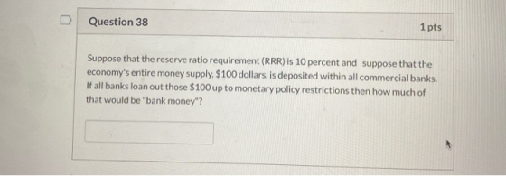 Question 38 1 pts Suppose that the reserve ratio requirement (RRR) is 10 percent and suppose that the economys entire money
