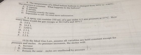 changed from so°c to -150 c. n? The pressure is constant. What happens to the balloo temperature of a filled helium balloon is changed fronm A. It expands B. It shrinks in C. D. Impossible to tell. we need more information It remains exactly the same 27°C . How Spray can contains 250 mL. of a gas under 4.5 atm pressure at would the gas occupy at 50.5 kPa and 20°c? A. 2.0L B. 16.5 L C. 2200 L D. 2.3 L E. 1.1 L F. 2.2 L ,-10 A. Increase B. Decrease C. Remain the same moles are unaffected by pressure 1 0.In the Ideal Gas Law, assume all variables are held constant except for pressure and les. As pressure increases, the moles will:
