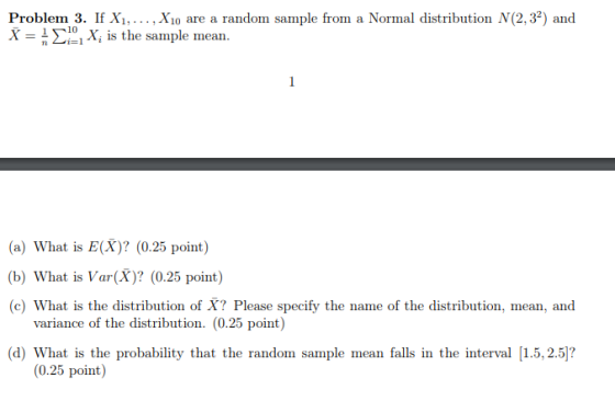 Problem 3. If Xi,... . Xio are a random sample from a Normal distribution N(2,32) and 10 - X is the sample mean. (a) What is