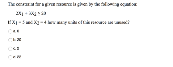 The constraint for a given resource is given by the following equation: 2X1 +3X22 20 If X1-5 and X2-4 how many units of this resource are unused? O a. 0 b. 20 c. 2 d. 22