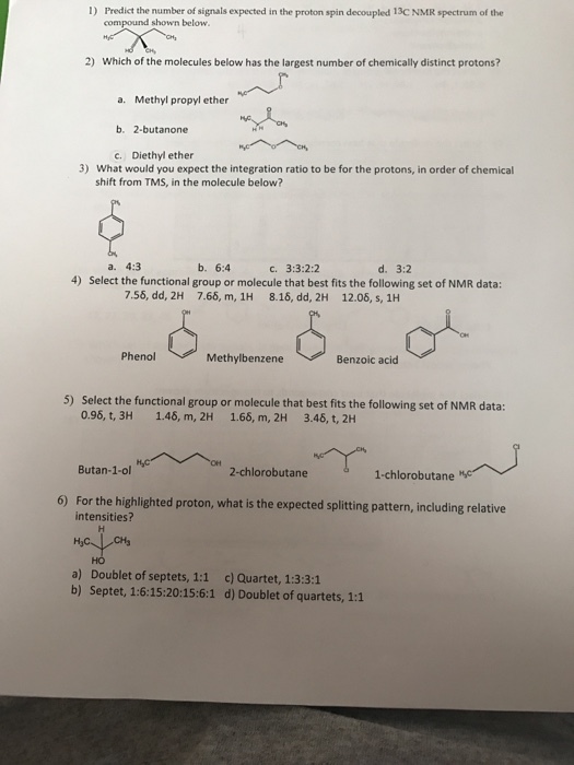 1) Predict the number of signals expected in the proton spin decoupled 13C NMR spectrum of the compound shown below 2) Which of the molecules below has the largest number of chemically distinct protons? a. Methyl propyl ether b, 2-butanone c. Diethyl ether 3) What would you expect the integration ratio to be for the protons, in order of chemical shift from TMS, in the molecule below? a. 4:3 b. 6:4 c. 3:3:2:2 d. 3:2 4) Select the functional group or molecule that best fits the following set of NMR data: 7.55, dd, 2H 7.66, m, 1H 8.16, dd, 2H 12.06, s, 1H Phenol Methylbenzene Benzoic acid 5) Select the functional group or molecule that best fits the following set of NMR data: 0.96, t, 3H 1.46, m, 2H 1.66, m, 2H 3.46, t, 2H Butan-1-ol 2-chlorobutane 1-chlorobutane 6) For the highlighted proton, what is the expected splitting pattern, including relative intensities? CH3 a) Doublet of septets, 1:1 c) Quartet, 1:3:3:1 b) Septet, 1:6:15:20:15:6:1 d) Doublet of quartets, 1:1