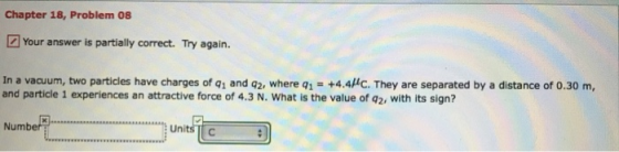 Chapter 18, Problem 08 Your answer is partially correct. Try again. In a vacuum, two particles have charges of q1 and q2, where q1- +4.4HC. They are separated by a distance of 0.30 m, and particle 1 experiences an attractive force of 4.3 N. What is the value of q2, with its sign? Numbe