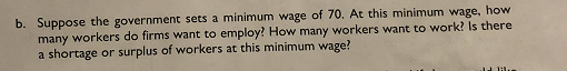 b. Suppose the government sets a minimum wage of 70. At this minimum wage, how there many workers do firms want to employ? How many workers want to work? Is a shortage or surplus of workers at this minimum wage?