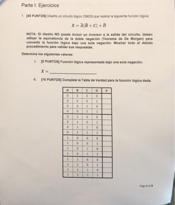 Parte I: Ejercicios 1. [45 PUNTOS] Disene un circuito lógico CMOS que realice la siguiente función lógica X=A(B + C) + D NOTA: El diseño NO puede incluir un inversor a la salida del circuito. Deben utilizar la equivalencia de la doble negación (Teorema de De Morgan) para convertir la función lógica bajo una sola negación. Mostrar todo el debido procedimiento para validar sus respuestas. Determine los siguientes valores: i. [9 PUNTOS] Función lógica representada bajo una sola negación. i. [16 PUNTOS] Complete la Tabla de Verdad para la función lógica dada. Page 2 of 8