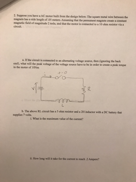 2. Suppose you have a AC motor built from the design below. The square metal wire between the magnets has a side length of.05 magnetic field of magnitude 2 tesla, and that the motor is connected to a 10 ohm resistor via a circuit. meters. Assuming that the permanent magnets create a constant a. If the circuit is connected to an alternating voltage source, then (ignoring the back emf), what will the peak voltage of the voltage source have to be in order to create a peak torque in the motor of 10Nm + O M1T b-The above RL circuit has a 5 ohm resistor and a 2H inductor with a DC battery that supplies 7 volts i. What is the maximum value of the current? ii. How long will it take for the current to reach 2 Ampere?