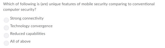 Which of following is (are) unique features of mobile security comparing to conventional computer security? Strong connectivity Technology convergence Reduced capabilities All of above