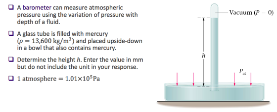 A barometer can measure atmospheric pressure using the variation of pressure with depth of a fluid. Vacuum (P 0) A glass tube is filled with mercury (p 13,600 kg/m3) and placed upside-down in a bowl that also contains mercury. O Determine the height h. Enter the value in mm but do not include the unit in your response. Pat O 1 atmosphere 1.01x105 Pa