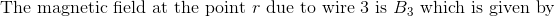 \textrm{The magnetic field at the point } r \textrm{ due to wire 3 is }B_3\textrm{ which is given by}
