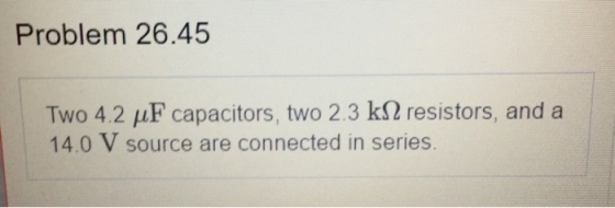 Problem 26.45 Two 4.2 HF capacitors, two 2.3 k2resistors, and a 14.0 V source are connected in series.