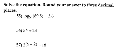 Solve the equation. Round your answer to three decimal places. 55) logx (89.5) = 3.6 56) 5X = 23 57) 2(x - 2) = 18