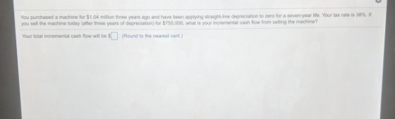 You purchased a machine for $1.04 milion three years ago and have been appling straight line depreciation to zero for a seven