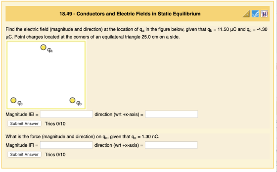 18.49 Conductors and Electric Fields in Static Equilibrium Find the electric field (magnitude and direction) at the location of qa in the figure below, given that qb-11.50 μC and qc-4.30 HC. Point charges located at the corners of an equilateral triangle 25.0 cm on a side. ga IC Magnitude IEI direction (wrt +x-axis) Submit Answer Tries 0/10 What is the force (magnitude and direction) on qa, given that qa 1.30 nC Magnitude IFI direction (wrt +x-axis) - Submit Answer Tries 0/10