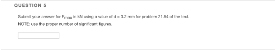 QUESTION 5 Submit your answer for Fmax in kN using a value of d-3.2 mm for problem 21.54 of the text NOTE: use the proper number of significant figures.