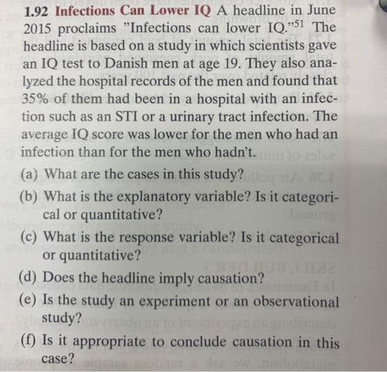 1.92 Infections Can Lower IQ A headline in June 2015 proclaims Infections can lower IQ.51 The headline is based on a study in which scientists gave an IQ test to Danish men at age 19. They also ana- lyzed the hospital records of the men and found that 35% of them had been in a hospital with an infec- tion such as an STI or a urinary tract infection. The average IQ score was lower for the men who had an infection than for the men who hadnt. (a) What are the cases in this study? (b) What is the explanatory variable? Is it categori- cal or quantitative? (c) What is the response variable? Is it categorical or quantitative? (d) Does the headline imply causation? (e) Is the study an experiment or an observational study? (f) Is it appropriate to conclude causation in this case?