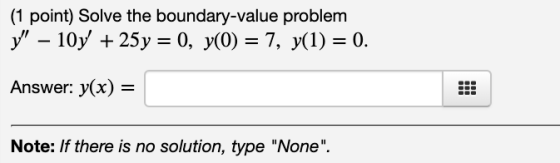 (1 point) Solve the boundary-value problem y – 10y + 25y = 0, y(0) = 7, y(1) = 0. Answer: y(x) = Note: If there is no solut
