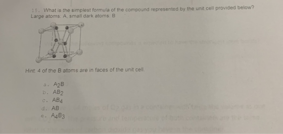 15. What is the simplest formula of the compound represented by the unit cell provided below? Large atoms: A, small dark atoms: B Hint: 4 of the B atoms are in faces of the unit cell. a. A2B b. AB2 c. AB4 d. AB e. A4B3