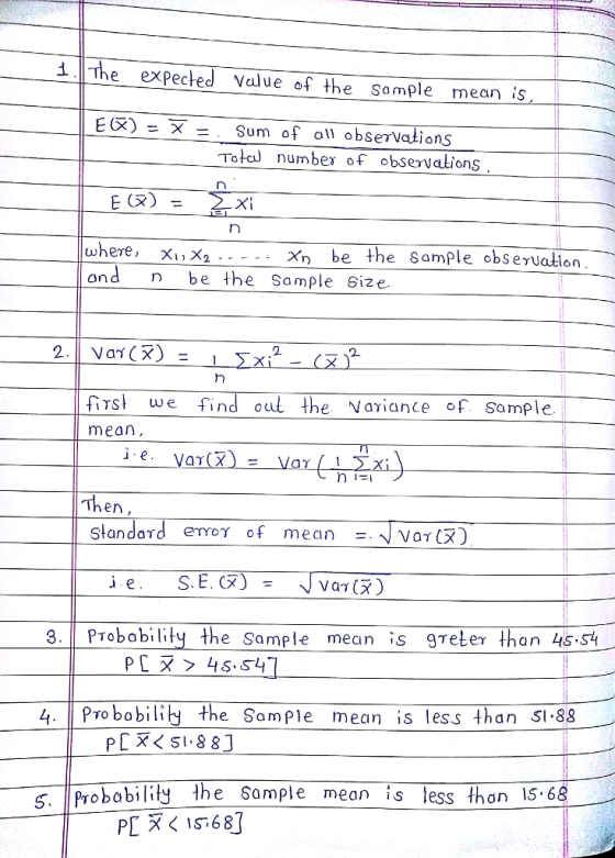 1.The eXPected Value of the Somple mean is E(X) - X - . Sum of al obserVations Tota number of observations Xi where, X1, X2 x, ond be the Sample Size Xn be the Sample obseruation 2.11 var(X) = 1 2 s we find oul the Nariae f. Some mean e. en Standard emoy of mean Var(X .PTobobilty the Sample mean is greter han 45.S4 4 PTo babily the Sample mean is less than SI.88 Probability he Somple e mean is less thon 15.68
