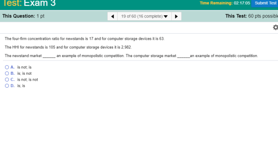 lest. Exam 3 Time Remaining: 02:17:05 Submit Test This Question: 1 pt 19 of 60 (16 complete) ▼ This Test: 60 pts possibl The four-firm concentration ratio for newstands is 17 and for computer storage devices it is 63 The HtHl for newstands is 105 and for computer storage devices i is 2.982 The newstand marketan example of monopolistic competition. The computer storage market an example of monopolistic competition OA. is not; is O B. is; is not O C. is not; is not O D. is, is