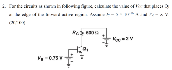 For the circuits as shown in following figure, calculate the value of Vcc that places Qi at the edge of the forward active region. Assume Is -5 x 101° A and Va - (20/100) 2. oo V 500 Ω Q1 VB = 0.75 V