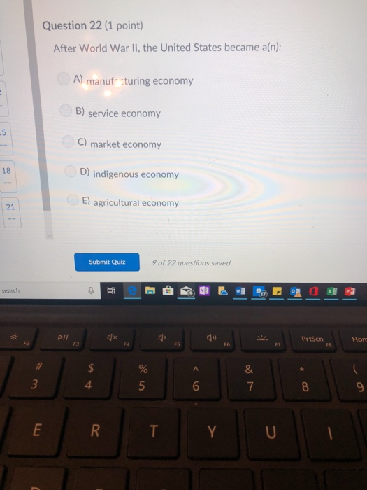 Question 22 (1 point) After World War II, the United States became a(n): A) manuf cturing economy B) service economy C) market economy D) indigenous economy E) agricultural economy 18 21 Submit Quiz 9 of 22 questions saved DII PrtScn FS F6 4