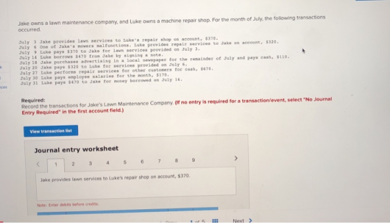 Jake owns a lawn maintenance company, and Luk occurred e owns a machine repair shop. For the month of July, the following transactions July 3 Jake provides 1awn services to Lukes repair shop os account, $370 July 6 One of July 9 Luke pays $370 to Jake for 1avn services provided on July July 14 Luke borrows $470 from Jake by signing a note July 18 Jake purchases advertising in a local nevspaper for the remai July 20 Jake pays $320 to Luke for services provided on July 6 Jakes movers nal functions. Luke provides repair services to Jake on aeeount· 5320. of July and pays cash, $110 uly 27 Luke performs repair services for other eustomers for cash, 8670 July 30 uke pays employee salaries for the month, $170. July 31 Luke pays $470 to Jake for money borroved on July 14. Required: Record the transactions for Jakes Lawn Maintenance Company. (If no entry is required for a t Entry Required in the first account field.) ransaction/event, select No Journal View transaction list Journal entry worksheet Jake provides lawn services to Lukes repair shop on account, $370 Note: Enter debits before credits Next >