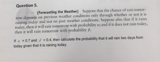 Question 5. (Forecasting the Weather) Suppose that the chance of rain tomor- row depends on previous weather conditions only through whether or not it is raining today and not on past weather conditions. Suppose also that if it rains today, then it will rain tomorrow with probability a; and if it does not rain today then it will rain tomorrow with probability B. If a 0.7 and B 0.4, then calculate the probability that it will rain two days from today given that it is raining today.