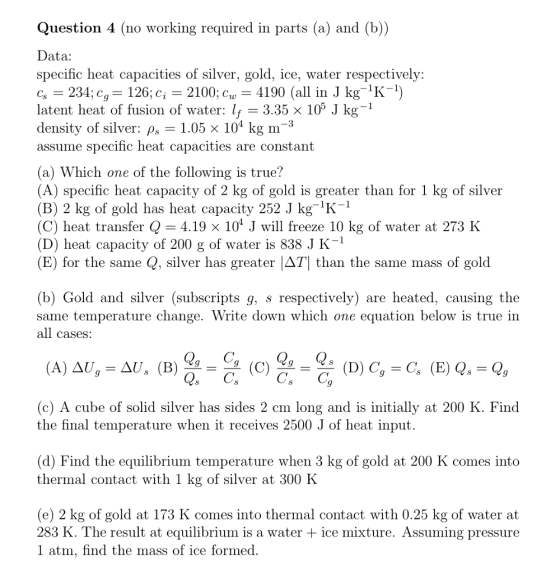 Question 4 (no working required in parts (a) and (b)) Data: specific heat capacities of silver, gold, ice, water respectively: G 234;c,-126; c,-2100; cw-4190 (all in J kg-K-1) latent heat of fusion of water: lf density of silver: p1.05 x 104 kg m-3 assume specific heat capacities are constant (a) Which one of the following is true? (A) specific heat capacity of 2 kg of gold is greater than for 1 kg of silver (B) 2 kg of gold has heat capacity 252 J kgK (C) heat transfer Q 4.19 x 104 J will freeze 10 kg of water at 273 K (D) heat capacity of 200 g of water is 838 J K-1 (B) for the same Q, silver has greater ДТ1 than the same mass of gold (b) Gold and silver (subscripts g, s respectively) are heated, causing the same temperature change. Write down which one equation below is true in all cases (c) A cube of solid silver has sides 2 cm long and is initially at 200 K. Find the final temperature when it receives 2500 J of heat input (d) Find the equilibrium temperature when 3 kg of gold at 200 K comes into thermal contact with 1 kg of silver at 300 K (e) 2 kg of gold at 173 K comes into thermal contact with 0.25 kg of water at 283 K. The result at equilibrium is a water + ice mixture. Assuming pressure 1 atm, find the mass of ice formed