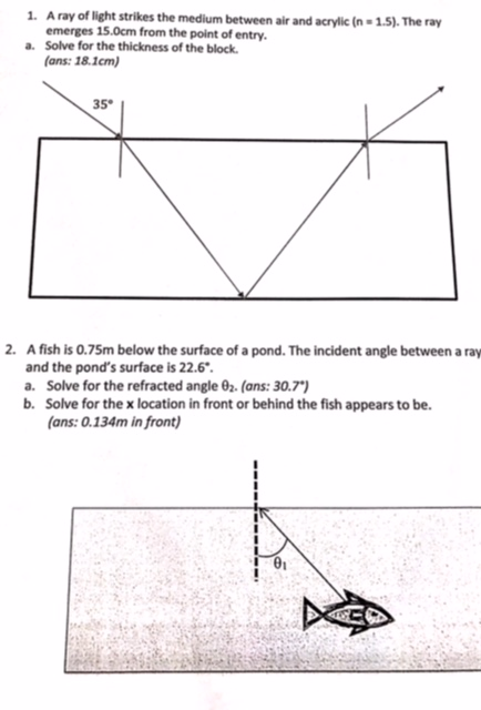 A ray of light strikes the medium between air and acrylic (n-1.5). The ray emerges 15.0cm from the point of entry Solve for the thickness of the block. a. ans: 18.1cm) 35 A fish is 0.75m below the surface of a pond. The incident angle between a ray and the ponds surface is 22.6 a. Solve for the refracted angle θ2. (ans: 30.7.) b. Solve for the x location in front or behind the fish appears to be. 2. ans: 0.134m in front) 01
