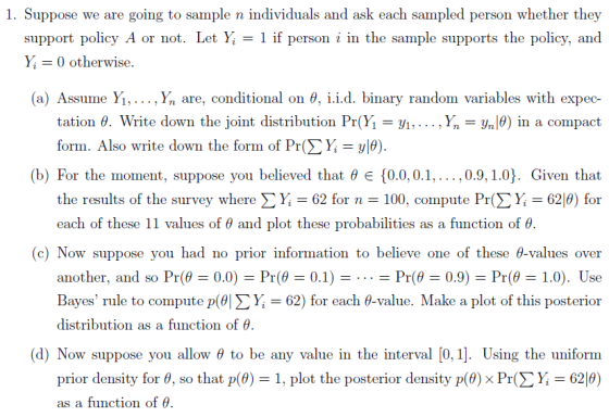 1. Suppose we are going to sample n individuals and ask each sampled person whether they support policy A or not. Let Yi Y0 otherwise 1 if person i in the sample supports the policy, and (a) Assume Y1, , Yn are, conditional on θ. 1.1.d. binary random variables with expec- tation θ. Write down the joint distribution Pr(Yi-yi, . . . ,Ý,-yn(9) in a compact form. Also write down the form of Pr(> Ý,-y|0) (b) For the moment, suppose you believed that θ e {0.0.0.1, , 0.9.1.0). Given that the results of the survey where Σ Y. = 62 for n = 100, compute Pr(ΣΥ, 629) for each of these 11 values of θ and plot these probabilities as a function of θ. (c) Now suppose you had no prior information to believe one of these θ-values over Bayes rule to compute p(이 Σ Yi = 62) for each θ-value. Make a plot of this posterior distribution as a function of θ (d) Now suppose you allow θ to be any value in the interval [0,1]. Using the uniform prior density for θ, so that p(9)-1 , plot the posterior density p(9) x Pr(Σ Y,-62(9) as a function of θ