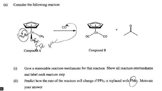 (a) Consıder the following reaction CO Co Co 0% ос CO Compound/A Compound B (i) e a reasonable reaction mechanısm for this reaction Show all reaction intermediates and label each reaction step ii) Predict how the rate of the reaction will change if PPh is replaced with PMèa Motivate your answer in