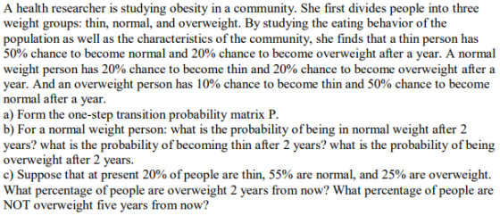A health researcher is studying obesity in a community. She first divides people into three weight groups: thin, normal, and overweight. By studying the eating behavior of the population as well as the characteristics of the community, she finds that a thin person has 50% chance to become normal and 20% chance to become overweight after a year. A normal weight person has 20% chance to become thin and 20% chance to become overweight after a year. And an overweight person has 10% chance to become thin and 50% chance to become normal after a vear a) Form the one-step transition probability matrix P b) For a normal weight person: what is the probability of being in normal weight after 2 years? what is the probability of becoming thin after 2 years? what is the probability of being overweight after 2 years. c) Suppose that at present 20% of people are thin, 55% are normal, and 25% are overweight. What percentage of people are overweight 2 years from now? What percentage of people are NOT overweight five years from now?