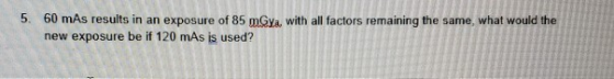 5. 60 mAs results in an exposure of 85 mGya, with all factors remaining the same, what would the new exposure be if 120 mAs i