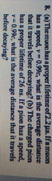 8. (a) Themuon has n proper lifetimcofis. lfamuon has a speed, v 0.9%; what is the average distance that it travels before decaying? (b) The charged pion has a proper lifetime of 26 ns. Ifa pion has a speed, y- 0.99e, what is the average distance that it travels before decaying?