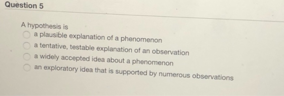 Question 5 A hypothesis is a plausible explanation of a phenomenon a tentative, testable explanation of an observation a widely accepted idea about a phenomenon an exploratory idea that is supported by numerous observations