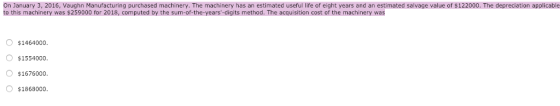 On January 3, 2016, Vaughn Manufacturing purchased machinery. The machinery has an estimated useful life of eight years and an estimated salvage value of $122000. The depreciation applicable to this machinery was $259000 for 2018, computed by the sum-of-the-years-digits method. The acquisition cost of the machinery was O $1464000. O $1554000 $1676000. $1868000.