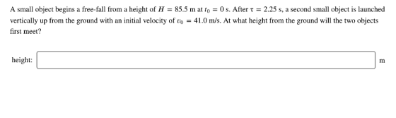 A small object begins a free-fall from a height of H = 855 m at to-0 s. After τ = 2.25 s, a second small object is launched vertically up from the ground with an initial velocity of vo -41.0 m/s. At what height from the ground will the two objects first meet? height: