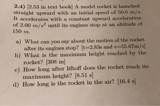 2.4) [2.53 in text book] A model rocket is launched straight upward with an initial speed of 50.0 m/s. It accelerates with a constant upward acceleration of 2.00 m/s2 until its engines stop at an altitude of 150 m. a) What can you say about the motion of the rocket after its engines stop? [t-2.83s and v-55.67m/s) rocket? [308 m maximum height? [8.51 s b) What is the maximum height reached by the c) How long after liftoff does the rocket reach its / d) How long is the rocket in the air? [16.4 s