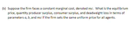 (b) Suppose the firm faces a constant marginal cost, denoted mc. What is the equilibrium price, quantity producer surplus, consumer surplus, and deadweight loss in terms of parameters a, b, and mc if the firm sets the same uniform price for all agents