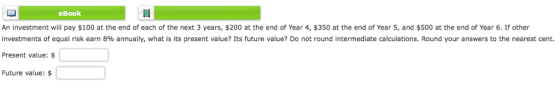eBook An investment will pay $100 at the end of each of the next 3 years, $200 at the end of Year 4, $350 at the end of Year 5, and $500 at the end of Year 6. If other investments of equal risk earn 8% annually, what is its present value? Its future value? Do not round intermediate calculations. Round your answers to the nearest cent. Present value: Future value: