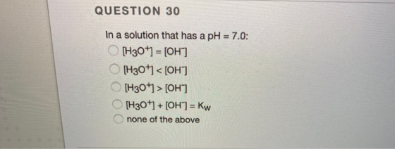 QUESTION 30 In a solution that has a pH = 7.0: [H3O+] = [OH) [H30+1 <[OH] [H30+] > [OH) [H30+1 + [OH] = Kw none of the above