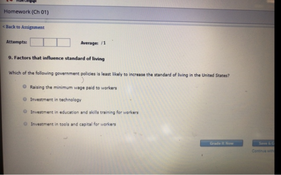 Homework (Ch 01) < Back to Assignment Attempts: Average: /1 9. Factors that influence standard of living Which of the following government policies is least likely to increase the standard of living in the United States? O Raising the minimum wage paid to workers O Investment in technology O Investment in education and skills training for workers O Investment in tools and capital for workers Grade It Now Contnue