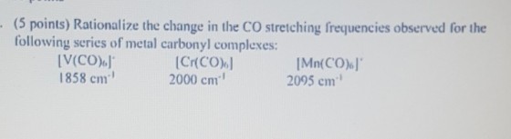 (5 points) Rationalize the change in the CO stretching frequencies observed for the following series of metal carbonyl complexes: V(CO)] 1858 cm [Cr(CO) 2000 cm Mn(CO)ol 2095 cm