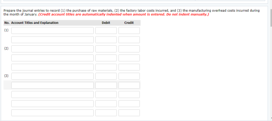 Prepare the journal entries to record (1) the purchase of raw materials, (2) the factory labor costs incurred, and (3) the manufacturing overhead costs incurred during the month of January. (Credit account titles are automatically indented when amount is entered. Do not indent manually.) No. Account Titles and Explanation Debit Credit