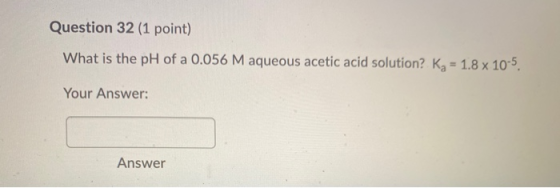 Question 32 (1 point) What is the pH of a 0.056 M aqueous acetic acid solution? kg = 1.8 x 10-5. Your Answer: Answer