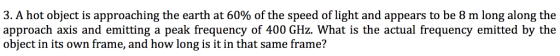 3. A hot object is approaching the earth at 60% of the speed of light and appears to be 8 m long along the approach axis and emitting a peak frequency of 400 GHz. What is the actual frequency emitted by the object in its own frame, and how long is it in that same frame?