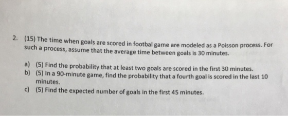 2. (15) The time when goals are scored in footbal game are modeled as a Poisson process. such a process, assume that the average time between goals is 30 minutes. For a) (5) Find the probability that at least two goals are scored in the first 30 minutes. (5) In a 90-minute game, find the probability that a fourth goal is scored in the last 10 minutes b) c) (5) Find the expected number of goals in the first 45 minutes